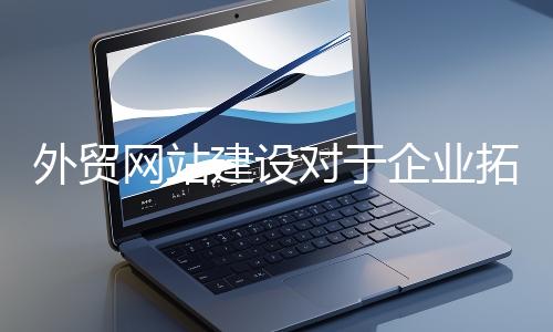 外贸网站建设对于企业拓展海外市场至关重要